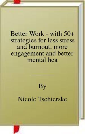 Better Work – with 50+ strategies for less stress and burnout, more engagement and better mental health: A Leader’s Guide to Creating Happier, Healthier, and More Productive Workplaces. | O#MentalHealth